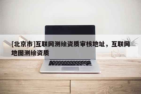 [北京市]互聯(lián)網(wǎng)測繪資質(zhì)審核地址，互聯(lián)網(wǎng)地圖測繪資質(zhì)