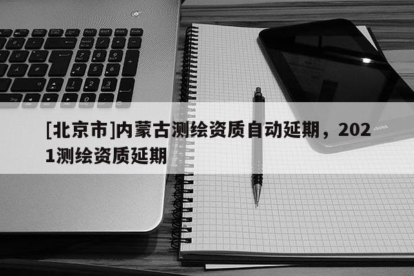 [北京市]內(nèi)蒙古測繪資質(zhì)自動延期，2021測繪資質(zhì)延期