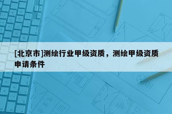 [北京市]測(cè)繪行業(yè)甲級(jí)資質(zhì)，測(cè)繪甲級(jí)資質(zhì)申請(qǐng)條件
