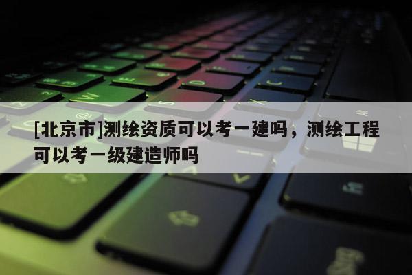 [北京市]測繪資質(zhì)可以考一建嗎，測繪工程可以考一級建造師嗎
