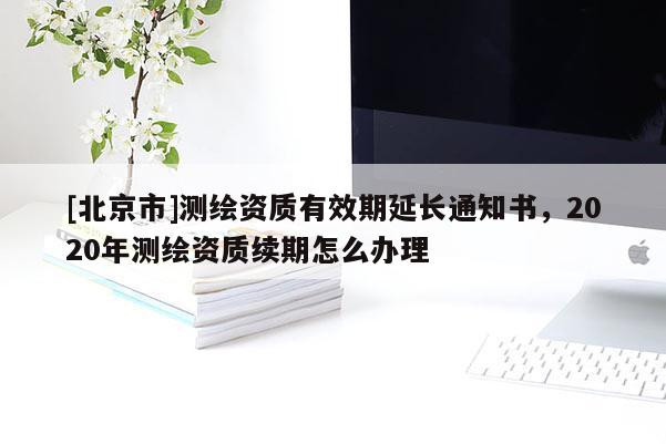 [北京市]測繪資質(zhì)有效期延長通知書，2020年測繪資質(zhì)續(xù)期怎么辦理