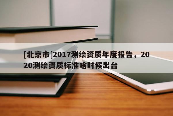 [北京市]2017測繪資質(zhì)年度報(bào)告，2020測繪資質(zhì)標(biāo)準(zhǔn)啥時(shí)候出臺(tái)