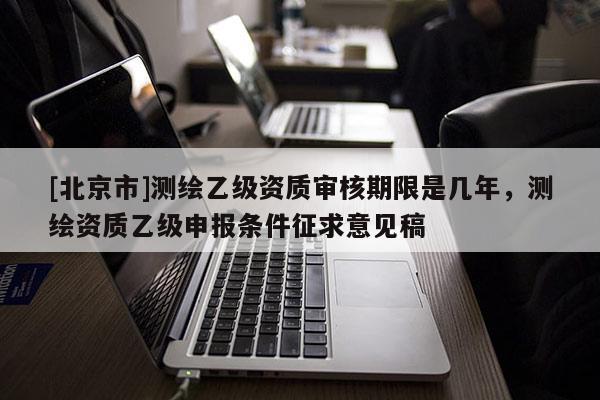 [北京市]測繪乙級(jí)資質(zhì)審核期限是幾年，測繪資質(zhì)乙級(jí)申報(bào)條件征求意見稿