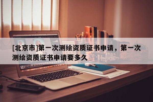 [北京市]第一次測繪資質(zhì)證書申請(qǐng)，第一次測繪資質(zhì)證書申請(qǐng)要多久