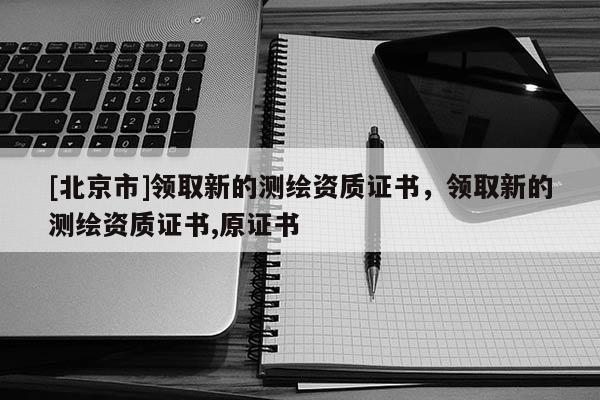 [北京市]領(lǐng)取新的測(cè)繪資質(zhì)證書，領(lǐng)取新的測(cè)繪資質(zhì)證書,原證書