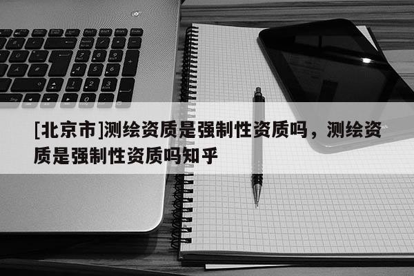 [北京市]測繪資質(zhì)是強制性資質(zhì)嗎，測繪資質(zhì)是強制性資質(zhì)嗎知乎
