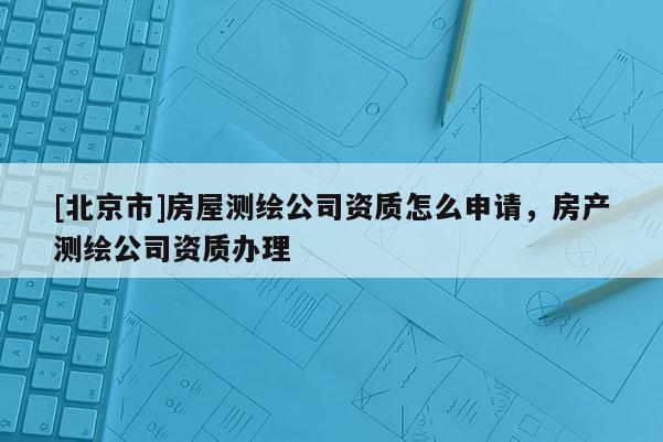 [北京市]房屋測繪公司資質(zhì)怎么申請，房產(chǎn)測繪公司資質(zhì)辦理