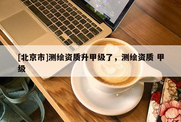[北京市]測繪資質(zhì)升甲級了，測繪資質(zhì) 甲級