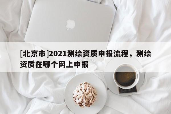 [北京市]2021測繪資質(zhì)申報(bào)流程，測繪資質(zhì)在哪個(gè)網(wǎng)上申報(bào)