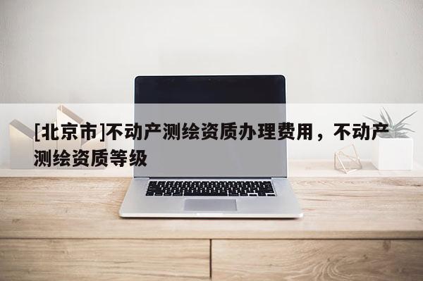 [北京市]不動產(chǎn)測繪資質(zhì)辦理費(fèi)用，不動產(chǎn)測繪資質(zhì)等級