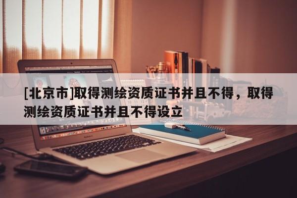 [北京市]取得測(cè)繪資質(zhì)證書并且不得，取得測(cè)繪資質(zhì)證書并且不得設(shè)立