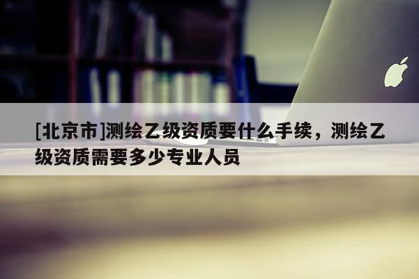 [北京市]測繪乙級資質(zhì)要什么手續(xù)，測繪乙級資質(zhì)需要多少專業(yè)人員