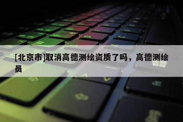 [北京市]取消高德測繪資質(zhì)了嗎，高德測繪員