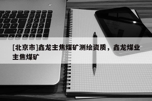[北京市]鑫龍主焦煤礦測(cè)繪資質(zhì)，鑫龍煤業(yè)主焦煤礦