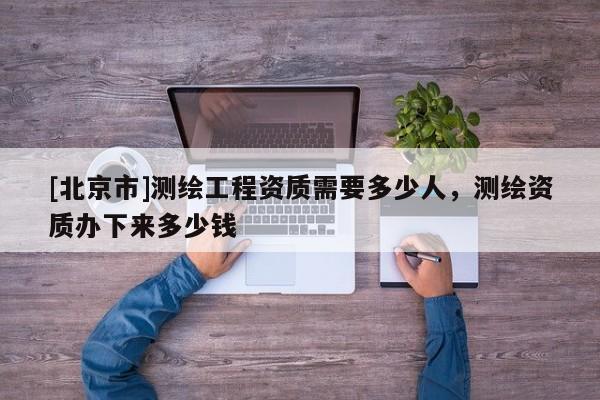 [北京市]測繪工程資質(zhì)需要多少人，測繪資質(zhì)辦下來多少錢