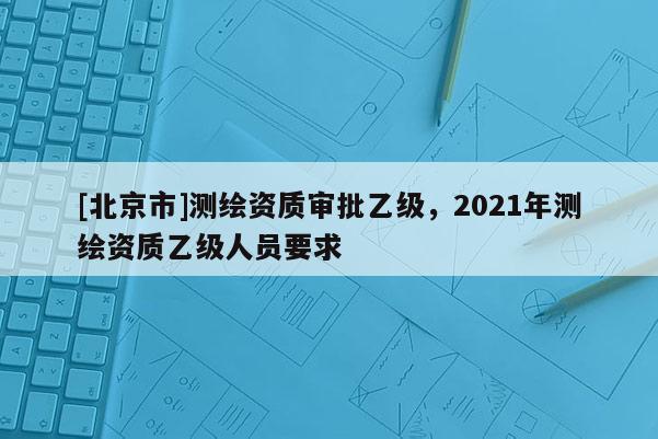 [北京市]測繪資質(zhì)審批乙級，2021年測繪資質(zhì)乙級人員要求
