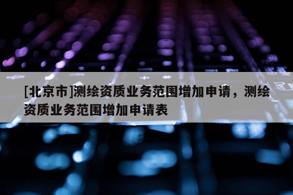 [北京市]測(cè)繪資質(zhì)業(yè)務(wù)范圍增加申請(qǐng)，測(cè)繪資質(zhì)業(yè)務(wù)范圍增加申請(qǐng)表