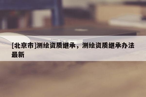 [北京市]測(cè)繪資質(zhì)繼承，測(cè)繪資質(zhì)繼承辦法最新