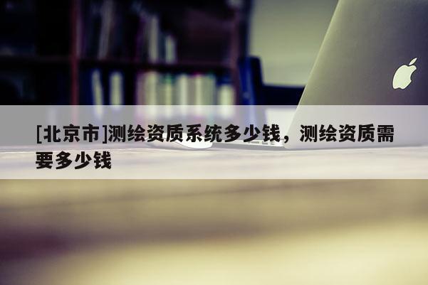 [北京市]測繪資質(zhì)系統(tǒng)多少錢，測繪資質(zhì)需要多少錢