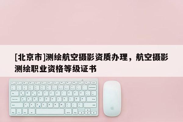 [北京市]測(cè)繪航空攝影資質(zhì)辦理，航空攝影測(cè)繪職業(yè)資格等級(jí)證書