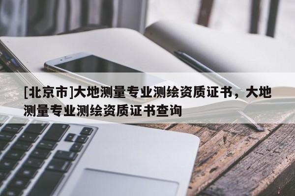 [北京市]大地測量專業(yè)測繪資質(zhì)證書，大地測量專業(yè)測繪資質(zhì)證書查詢