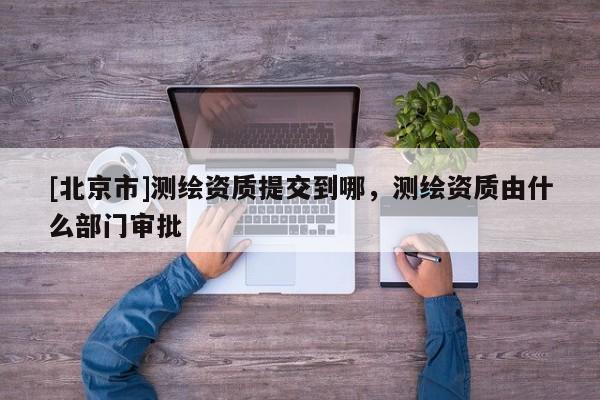 [北京市]測繪資質(zhì)提交到哪，測繪資質(zhì)由什么部門審批