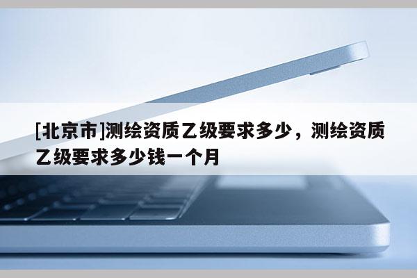 [北京市]測繪資質(zhì)乙級要求多少，測繪資質(zhì)乙級要求多少錢一個月