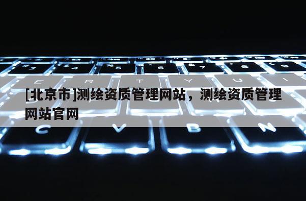 [北京市]測繪資質管理網(wǎng)站，測繪資質管理網(wǎng)站官網(wǎng)