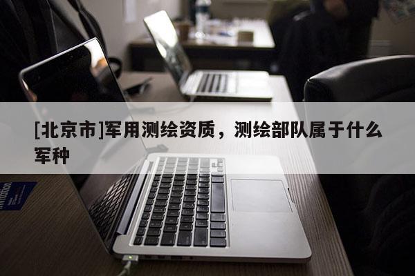 [北京市]軍用測繪資質(zhì)，測繪部隊屬于什么軍種
