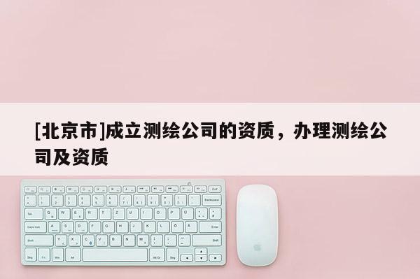 [北京市]成立測繪公司的資質(zhì)，辦理測繪公司及資質(zhì)