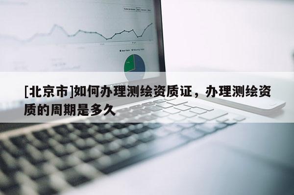 [北京市]如何辦理測繪資質(zhì)證，辦理測繪資質(zhì)的周期是多久