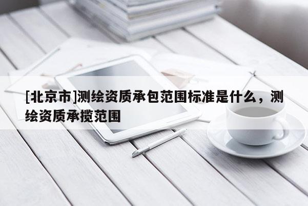 [北京市]測繪資質(zhì)承包范圍標(biāo)準(zhǔn)是什么，測繪資質(zhì)承攬范圍