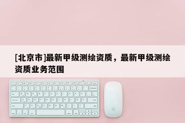 [北京市]最新甲級(jí)測(cè)繪資質(zhì)，最新甲級(jí)測(cè)繪資質(zhì)業(yè)務(wù)范圍