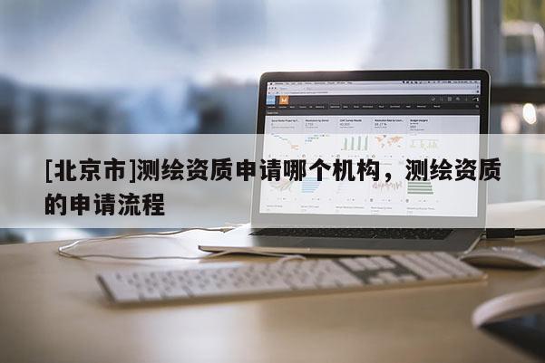 [北京市]測(cè)繪資質(zhì)申請(qǐng)哪個(gè)機(jī)構(gòu)，測(cè)繪資質(zhì)的申請(qǐng)流程