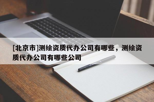 [北京市]測(cè)繪資質(zhì)代辦公司有哪些，測(cè)繪資質(zhì)代辦公司有哪些公司