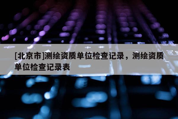 [北京市]測(cè)繪資質(zhì)單位檢查記錄，測(cè)繪資質(zhì)單位檢查記錄表