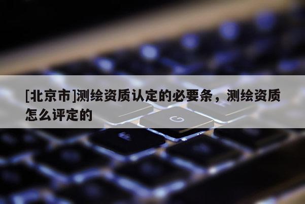 [北京市]測繪資質(zhì)認(rèn)定的必要條，測繪資質(zhì)怎么評定的