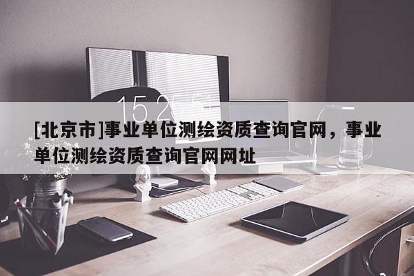 [北京市]事業(yè)單位測繪資質(zhì)查詢官網(wǎng)，事業(yè)單位測繪資質(zhì)查詢官網(wǎng)網(wǎng)址