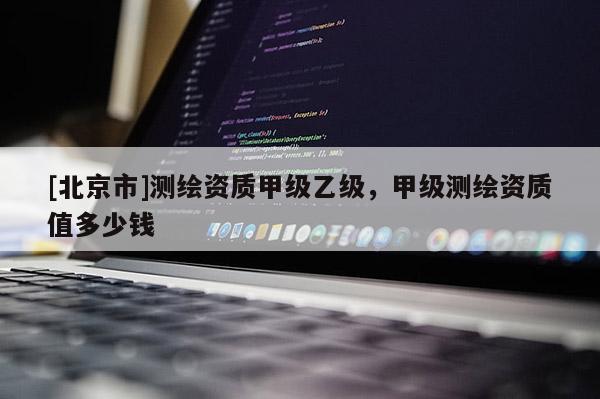 [北京市]測繪資質(zhì)甲級乙級，甲級測繪資質(zhì)值多少錢