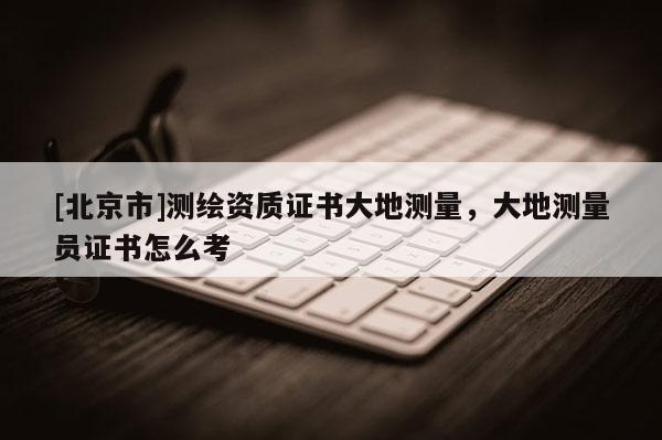 [北京市]測繪資質(zhì)證書大地測量，大地測量員證書怎么考