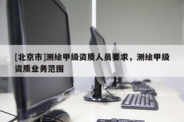 [北京市]測繪甲級資質(zhì)人員要求，測繪甲級資質(zhì)業(yè)務(wù)范圍