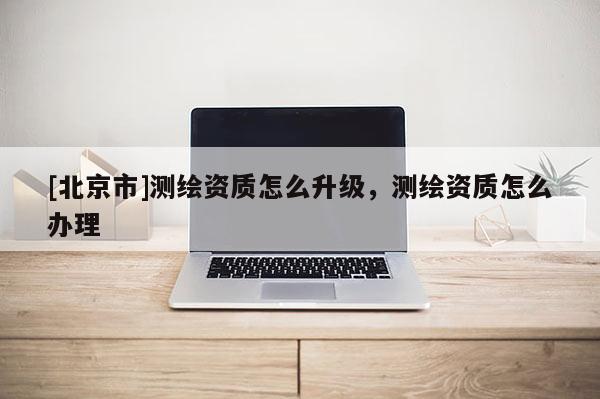 [北京市]測繪資質(zhì)怎么升級(jí)，測繪資質(zhì)怎么辦理