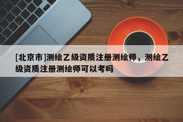 [北京市]測繪乙級資質(zhì)注冊測繪師，測繪乙級資質(zhì)注冊測繪師可以考嗎