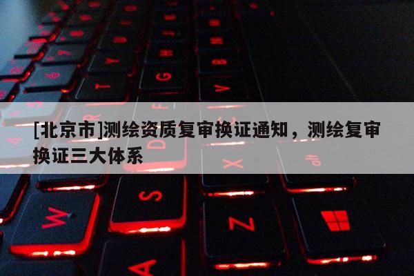 [北京市]測繪資質(zhì)復(fù)審換證通知，測繪復(fù)審換證三大體系