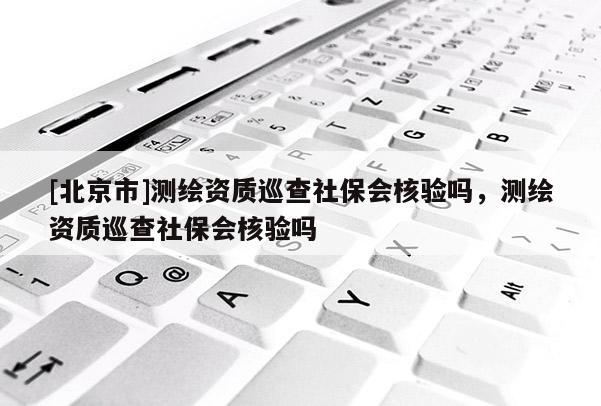 [北京市]測繪資質(zhì)巡查社保會核驗嗎，測繪資質(zhì)巡查社保會核驗嗎