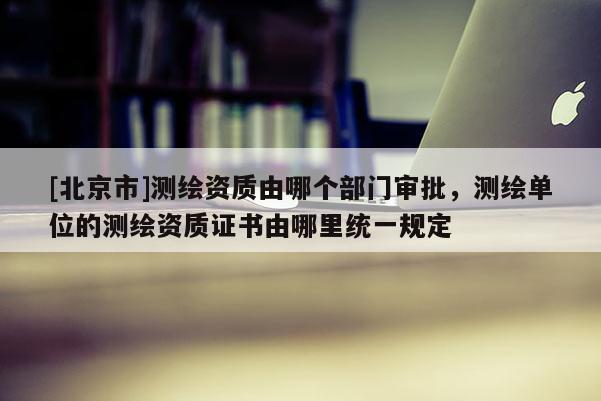 [北京市]測繪資質(zhì)由哪個部門審批，測繪單位的測繪資質(zhì)證書由哪里統(tǒng)一規(guī)定