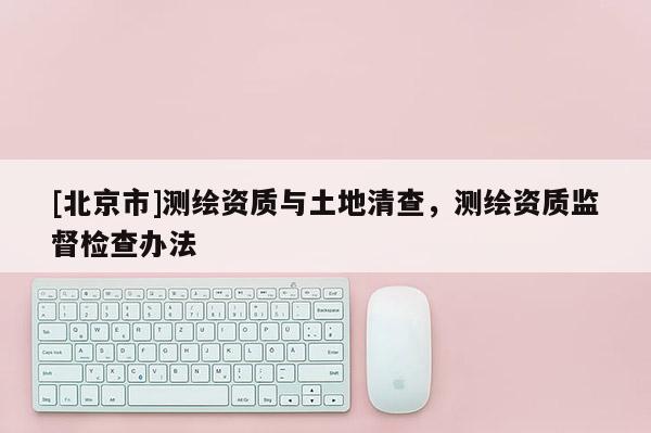 [北京市]測(cè)繪資質(zhì)與土地清查，測(cè)繪資質(zhì)監(jiān)督檢查辦法