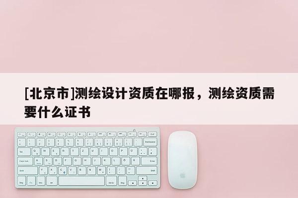 [北京市]測繪設計資質在哪報，測繪資質需要什么證書