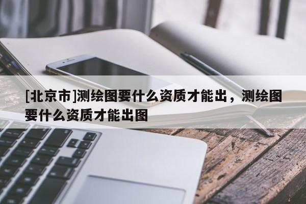 [北京市]測繪圖要什么資質才能出，測繪圖要什么資質才能出圖
