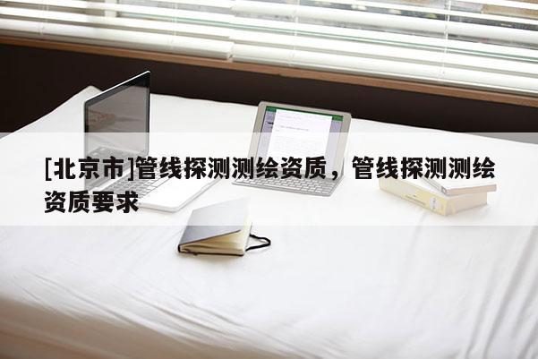 [北京市]管線探測(cè)測(cè)繪資質(zhì)，管線探測(cè)測(cè)繪資質(zhì)要求